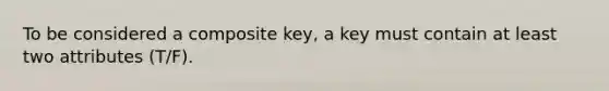 To be considered a composite key, a key must contain at least two attributes (T/F).