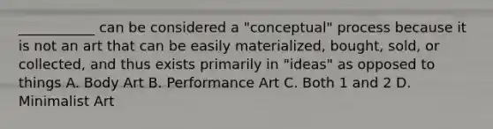 ___________ can be considered a "conceptual" process because it is not an art that can be easily materialized, bought, sold, or collected, and thus exists primarily in "ideas" as opposed to things A. Body Art B. Performance Art C. Both 1 and 2 D. Minimalist Art