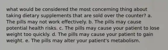 what would be considered the most concerning thing about taking dietary supplements that are sold over the counter? a. The pills may not work effectively. b. The pills may cause potential health risks. c. The pills may cause your patient to lose weight too quickly. d. The pills may cause your patient to gain weight. e. The pills may alter your patient's metabolism.