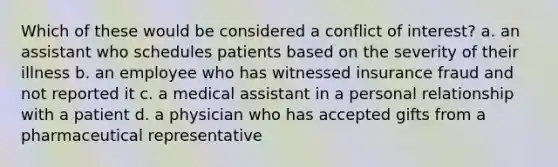 Which of these would be considered a conflict of interest? a. an assistant who schedules patients based on the severity of their illness b. an employee who has witnessed insurance fraud and not reported it c. a medical assistant in a personal relationship with a patient d. a physician who has accepted gifts from a pharmaceutical representative