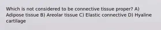 Which is not considered to be connective tissue proper? A) Adipose tissue B) Areolar tissue C) Elastic connective D) Hyaline cartilage