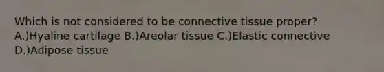 Which is not considered to be connective tissue proper? A.)Hyaline cartilage B.)Areolar tissue C.)Elastic connective D.)Adipose tissue