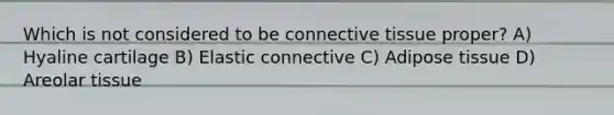 Which is not considered to be <a href='https://www.questionai.com/knowledge/kYDr0DHyc8-connective-tissue' class='anchor-knowledge'>connective tissue</a> proper? A) Hyaline cartilage B) Elastic connective C) Adipose tissue D) Areolar tissue