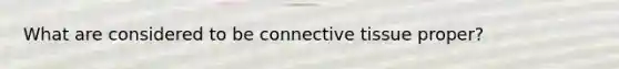 What are considered to be connective tissue proper?