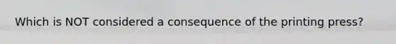 Which is NOT considered a consequence of the printing press?