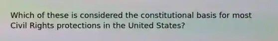 Which of these is considered the constitutional basis for most Civil Rights protections in the United States?