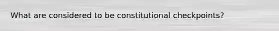 What are considered to be constitutional checkpoints?