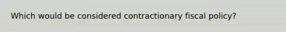 Which would be considered contractionary fiscal policy?