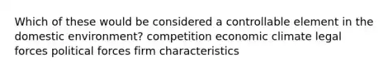 Which of these would be considered a controllable element in the domestic environment? competition economic climate legal forces political forces firm characteristics