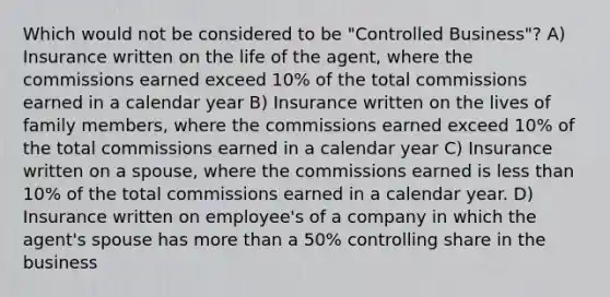 Which would not be considered to be "Controlled Business"? A) Insurance written on the life of the agent, where the commissions earned exceed 10% of the total commissions earned in a calendar year B) Insurance written on the lives of family members, where the commissions earned exceed 10% of the total commissions earned in a calendar year C) Insurance written on a spouse, where the commissions earned is less than 10% of the total commissions earned in a calendar year. D) Insurance written on employee's of a company in which the agent's spouse has more than a 50% controlling share in the business