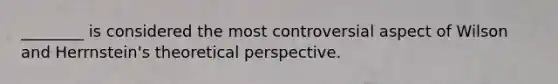 ________ is considered the most controversial aspect of Wilson and Herrnstein's theoretical perspective.