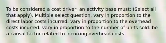 To be considered a cost driver, an activity base must: (Select all that apply). Multiple select question. vary in proportion to the direct labor costs incurred. vary in proportion to the overhead costs incurred. vary in proportion to the number of units sold. be a causal factor related to incurring overhead costs.