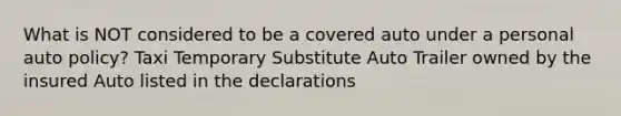 What is NOT considered to be a covered auto under a personal auto policy? Taxi Temporary Substitute Auto Trailer owned by the insured Auto listed in the declarations