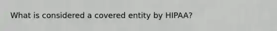 What is considered a covered entity by HIPAA?