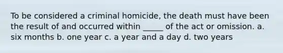 To be considered a criminal homicide, the death must have been the result of and occurred within _____ of the act or omission. a. six months b. one year c. a year and a day d. two years