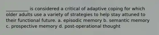 __________ is considered a critical of adaptive coping for which older adults use a variety of strategies to help stay attuned to their functional future. a. episodic memory b. semantic memory c. prospective memory d. post-operational thought