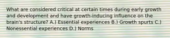 What are considered critical at certain times during early growth and development and have growth-inducing influence on the brain's structure? A.) Essential experiences B.) Growth spurts C.) Nonessential experiences D.) Norms