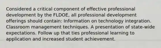 Considered a critical component of effective professional development by the FLDOE, all professional development offerings should contain: Information on technology integration. Classroom management techniques. A presentation of state-wide expectations. Follow up that ties professional learning to application and increased student achievement.