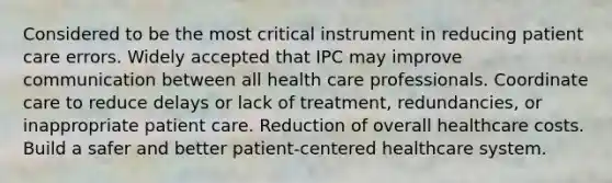 Considered to be the most critical instrument in reducing patient care errors. Widely accepted that IPC may improve communication between all health care professionals. Coordinate care to reduce delays or lack of treatment, redundancies, or inappropriate patient care. Reduction of overall healthcare costs. Build a safer and better patient-centered healthcare system.