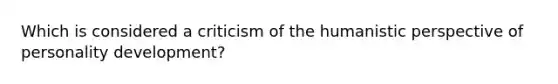 Which is considered a criticism of the humanistic perspective of personality development?