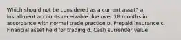 Which should not be considered as a current asset? a. Installment accounts receivable due over 18 months in accordance with normal trade practice b. Prepaid insurance c. Financial asset held for trading d. Cash surrender value