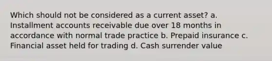 Which should not be considered as a current asset? a. Installment accounts receivable due over 18 months in accordance with normal trade practice b. Prepaid insurance c. Financial asset held for trading d. Cash surrender value