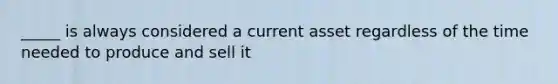 _____ is always considered a current asset regardless of the time needed to produce and sell it
