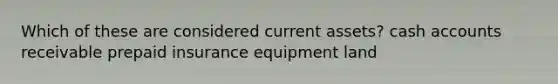 Which of these are considered current assets? cash accounts receivable prepaid insurance equipment land