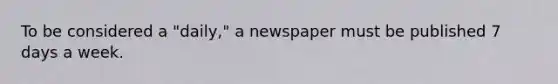 To be considered a "daily," a newspaper must be published 7 days a week.