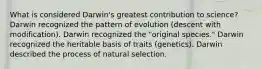 What is considered Darwin's greatest contribution to science? Darwin recognized the pattern of evolution (descent with modification). Darwin recognized the "original species." Darwin recognized the heritable basis of traits (genetics). Darwin described the process of natural selection.