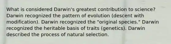 What is considered Darwin's greatest contribution to science? Darwin recognized the pattern of evolution (descent with modification). Darwin recognized the "original species." Darwin recognized the heritable basis of traits (genetics). Darwin described the process of natural selection.