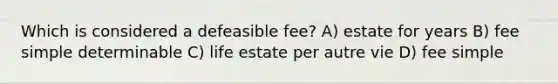 Which is considered a defeasible fee? A) estate for years B) fee simple determinable C) life estate per autre vie D) fee simple