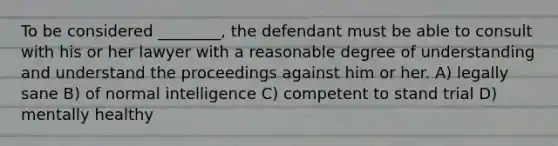 To be considered ________, the defendant must be able to consult with his or her lawyer with a reasonable degree of understanding and understand the proceedings against him or her. A) legally sane B) of normal intelligence C) competent to stand trial D) mentally healthy