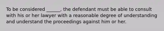 To be considered ______, the defendant must be able to consult with his or her lawyer with a reasonable degree of understanding and understand the proceedings against him or her.