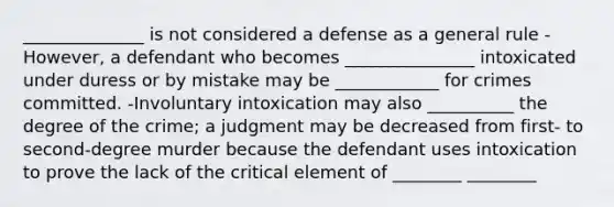 ______________ is not considered a defense as a general rule -However, a defendant who becomes _______________ intoxicated under duress or by mistake may be ____________ for crimes committed. -Involuntary intoxication may also __________ the degree of the crime; a judgment may be decreased from first- to second-degree murder because the defendant uses intoxication to prove the lack of the critical element of ________ ________