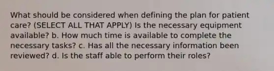 What should be considered when defining the plan for patient care? (SELECT ALL THAT APPLY) Is the necessary equipment available? b. How much time is available to complete the necessary tasks? c. Has all the necessary information been reviewed? d. Is the staff able to perform their roles?