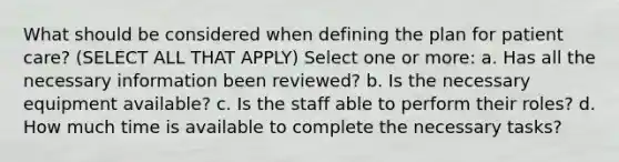 What should be considered when defining the plan for patient care? (SELECT ALL THAT APPLY) Select one or more: a. Has all the necessary information been reviewed? b. Is the necessary equipment available? c. Is the staff able to perform their roles? d. How much time is available to complete the necessary tasks?