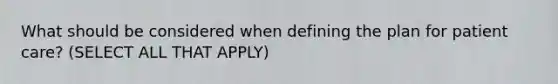 What should be considered when defining the plan for patient care? (SELECT ALL THAT APPLY)