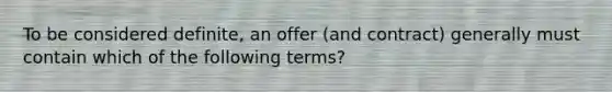 To be considered​ definite, an offer​ (and contract) generally must contain which of the following​ terms?