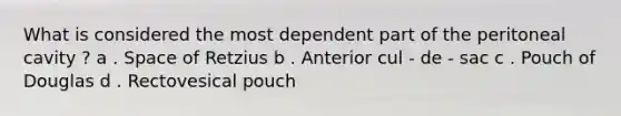 What is considered the most dependent part of the peritoneal cavity ? a . Space of Retzius b . Anterior cul - de - sac c . Pouch of Douglas d . Rectovesical pouch