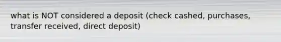 what is NOT considered a deposit (check cashed, purchases, transfer received, direct deposit)