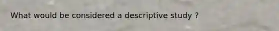 What would be considered a descriptive study ?