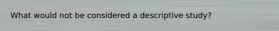 What would not be considered a descriptive study?