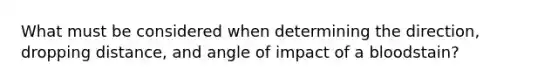 What must be considered when determining the direction, dropping distance, and angle of impact of a bloodstain?