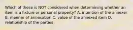 Which of these is NOT considered when determining whether an item is a fixture or personal property? A. intention of the annexer B. manner of annexation C. value of the annexed item D. relationship of the parties