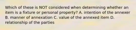 Which of these is NOT considered when determining whether an item is a fixture or personal property? A. intention of the annexer B. manner of annexation C. value of the annexed item D. relationship of the parties