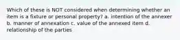 Which of these is NOT considered when determining whether an item is a fixture or personal property? a. intention of the annexer b. manner of annexation c. value of the annexed item d. relationship of the parties