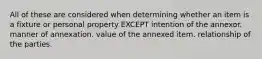 All of these are considered when determining whether an item is a fixture or personal property EXCEPT intention of the annexor. manner of annexation. value of the annexed item. relationship of the parties.