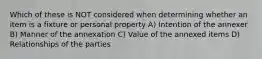 Which of these is NOT considered when determining whether an item is a fixture or personal property A) Intention of the annexer B) Manner of the annexation C) Value of the annexed items D) Relationships of the parties