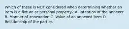 Which of these is NOT considered when determining whether an item is a fixture or personal property? A. Intention of the annexer B. Manner of annexation C. Value of an annexed item D. Relationship of the parties